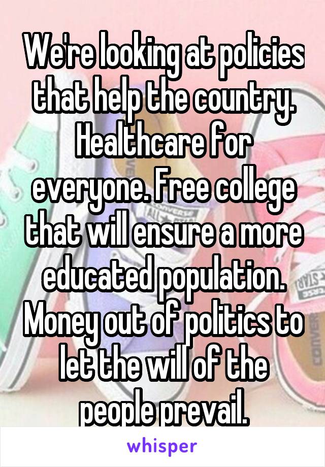 We're looking at policies that help the country. Healthcare for everyone. Free college that will ensure a more educated population. Money out of politics to let the will of the people prevail.