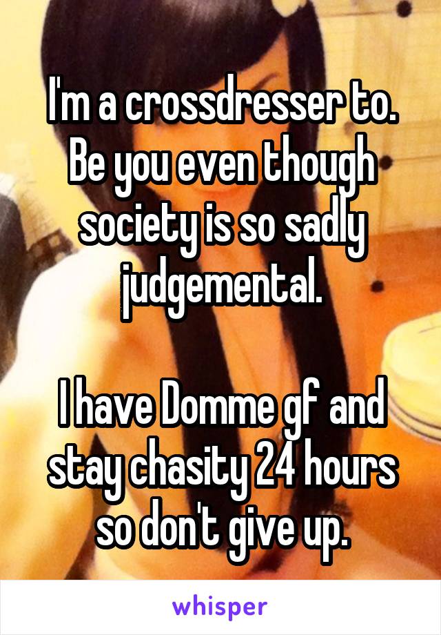 I'm a crossdresser to. Be you even though society is so sadly judgemental.

I have Domme gf and stay chasity 24 hours so don't give up.