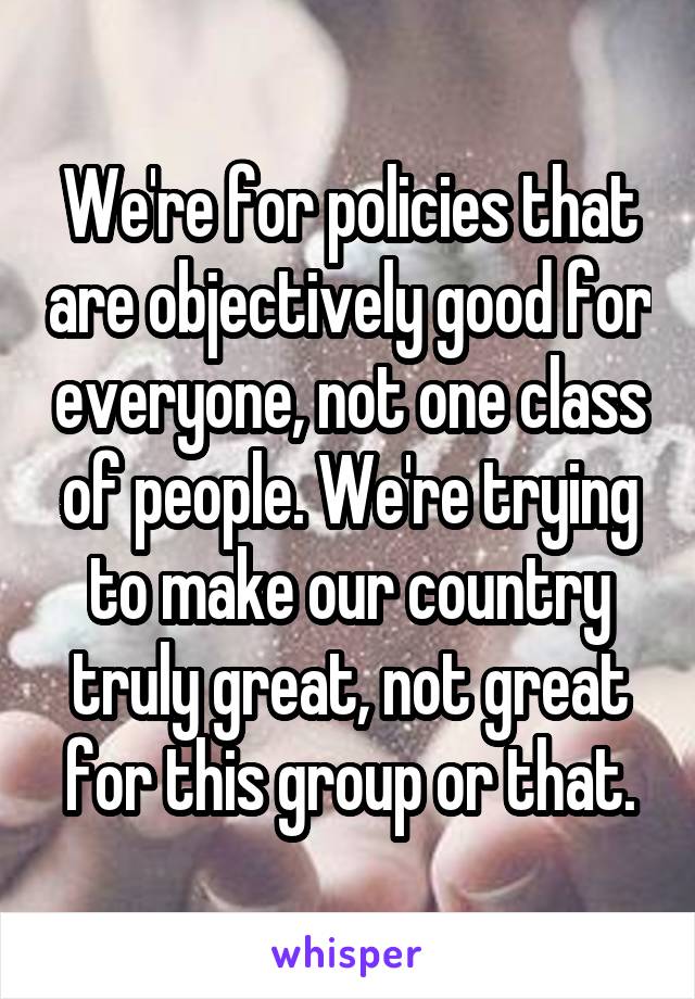 We're for policies that are objectively good for everyone, not one class of people. We're trying to make our country truly great, not great for this group or that.