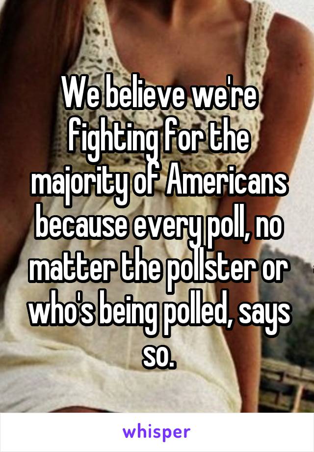 We believe we're fighting for the majority of Americans because every poll, no matter the pollster or who's being polled, says so.