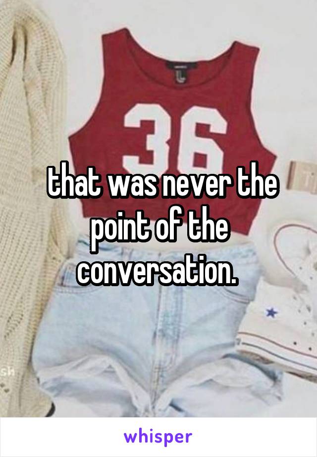  that was never the point of the conversation. 