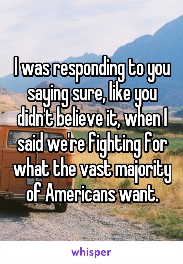 I was responding to you saying sure, like you didn't believe it, when I said we're fighting for what the vast majority of Americans want.