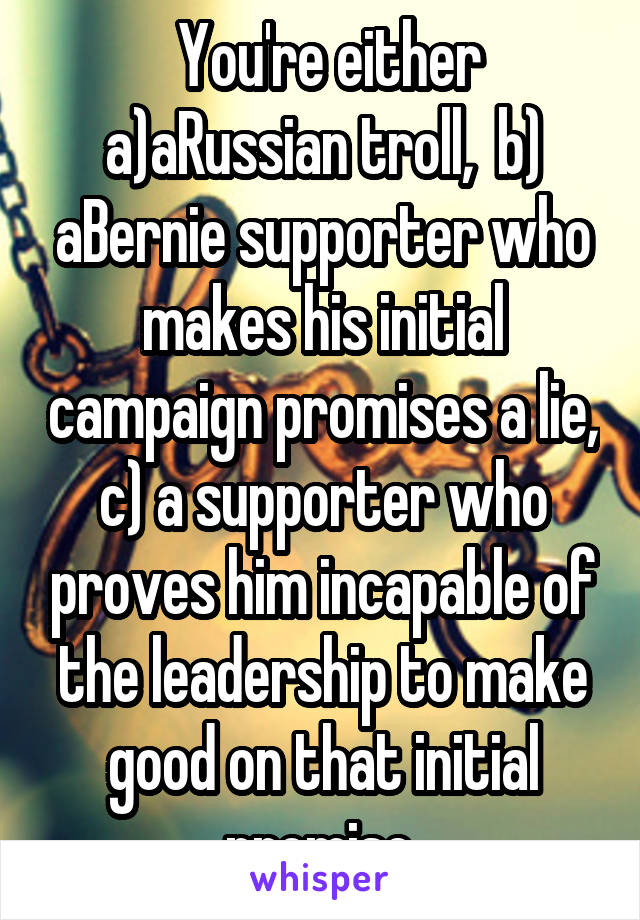  You're either a)aRussian troll,  b) aBernie supporter who makes his initial campaign promises a lie, c) a supporter who proves him incapable of the leadership to make good on that initial promise.