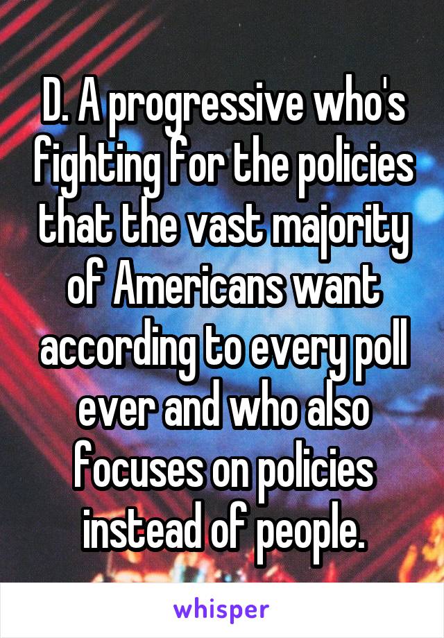 D. A progressive who's fighting for the policies that the vast majority of Americans want according to every poll ever and who also focuses on policies instead of people.