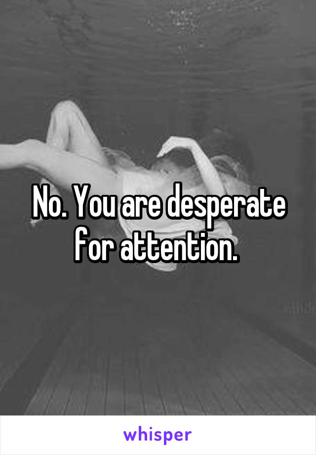 No. You are desperate for attention. 