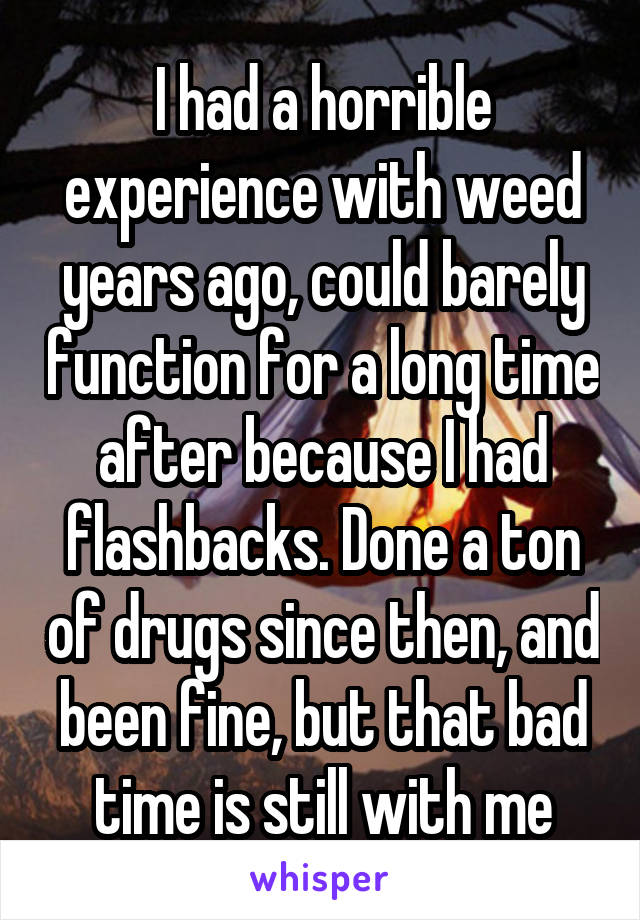 I had a horrible experience with weed years ago, could barely function for a long time after because I had flashbacks. Done a ton of drugs since then, and been fine, but that bad time is still with me