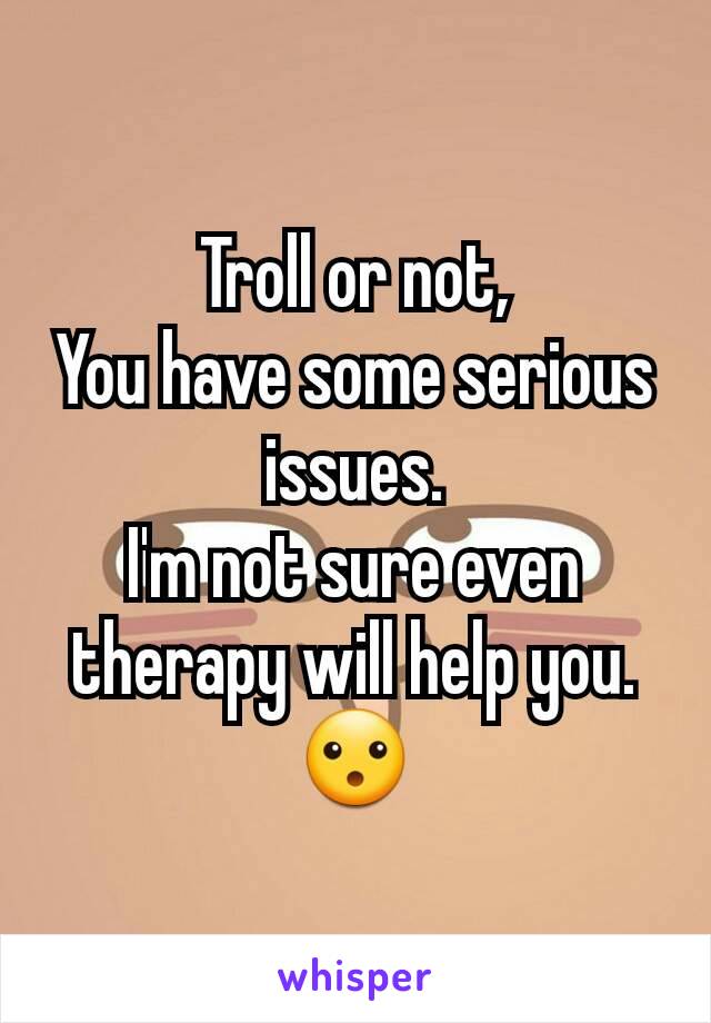 Troll or not,
You have some serious issues.
I'm not sure even therapy will help you.
😮