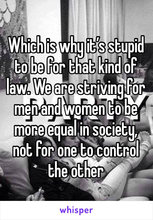 Which is why it’s stupid to be for that kind of law. We are striving for men and women to be more equal in society, not for one to control the other 