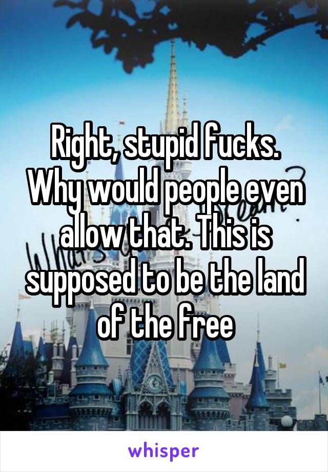 Right, stupid fucks. Why would people even allow that. This is supposed to be the land of the free