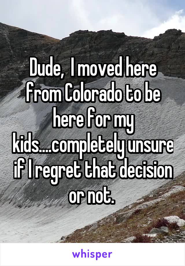 Dude,  I moved here from Colorado to be here for my kids....completely unsure if I regret that decision or not. 