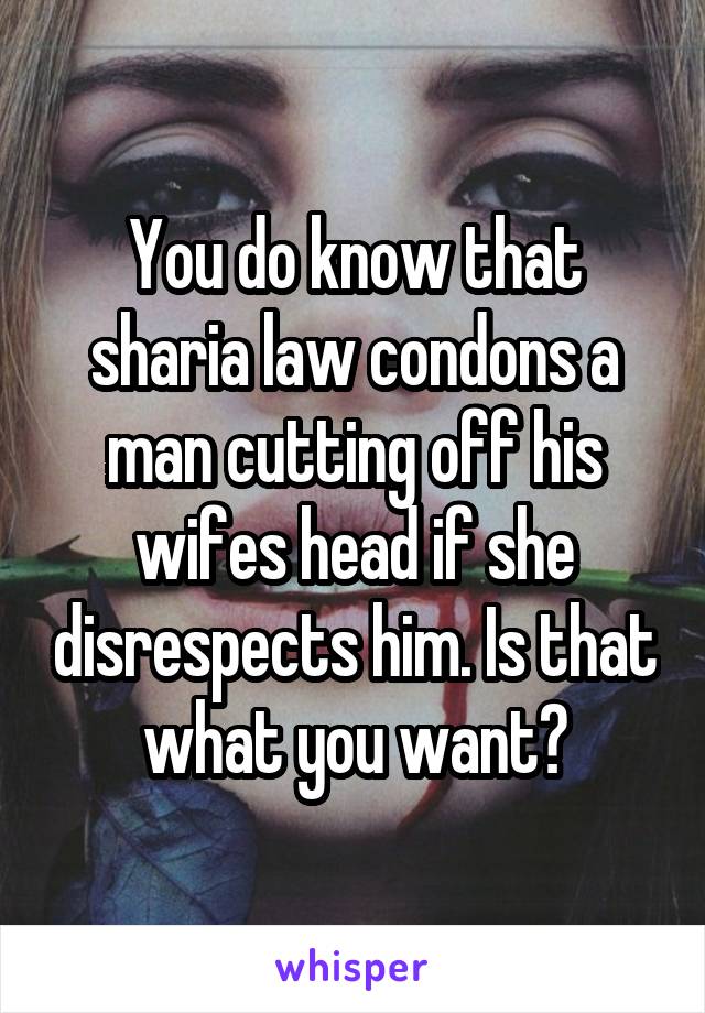 You do know that sharia law condons a man cutting off his wifes head if she disrespects him. Is that what you want?