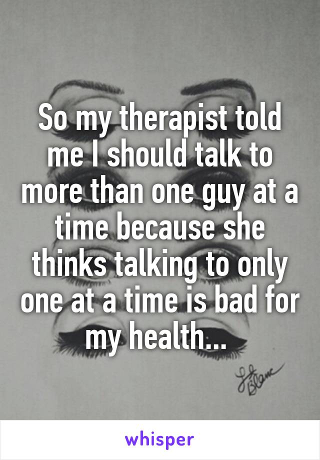 So my therapist told me I should talk to more than one guy at a time because she thinks talking to only one at a time is bad for my health... 
