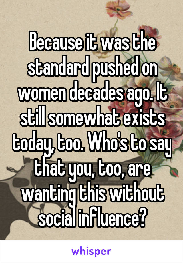 Because it was the standard pushed on women decades ago. It still somewhat exists today, too. Who's to say that you, too, are wanting this without social influence?