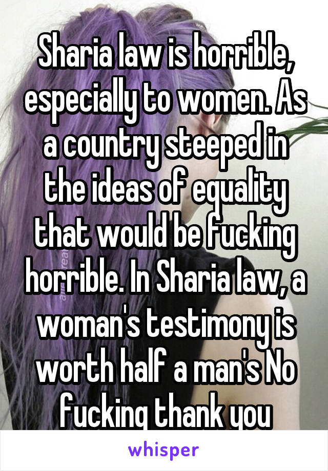 Sharia law is horrible, especially to women. As a country steeped in the ideas of equality that would be fucking horrible. In Sharia law, a woman's testimony is worth half a man's No fucking thank you