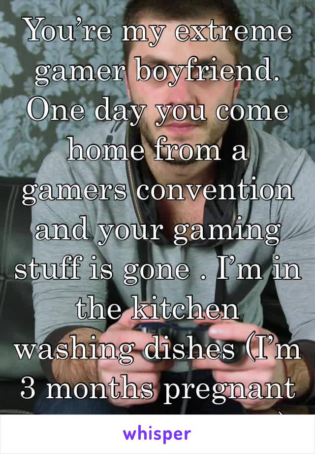 You’re my extreme gamer boyfriend. One day you come home from a gamers convention and your gaming stuff is gone . I’m in the kitchen washing dishes (I’m 3 months pregnant & you don’t know)