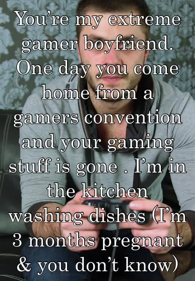 You’re my extreme gamer boyfriend. One day you come home from a gamers convention and your gaming stuff is gone . I’m in the kitchen washing dishes (I’m 3 months pregnant & you don’t know)