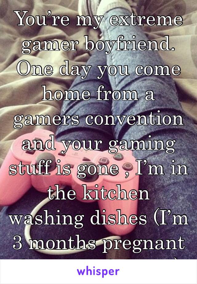 You’re my extreme gamer boyfriend. One day you come home from a gamers convention and your gaming stuff is gone , I’m in the kitchen washing dishes (I’m 3 months pregnant & you don’t know)