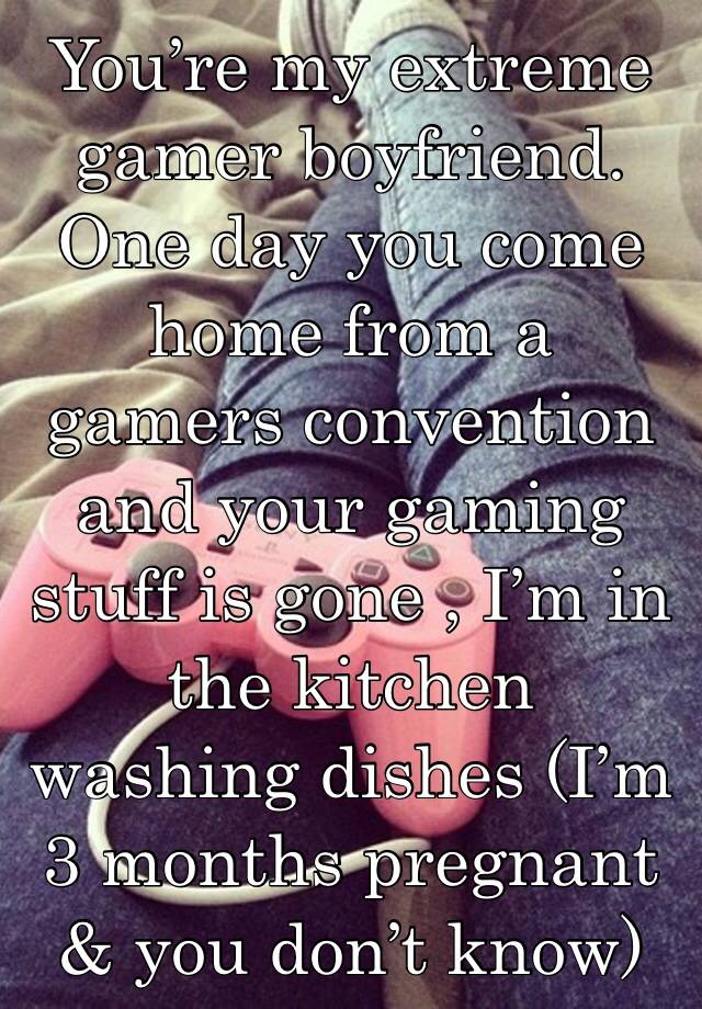 You’re my extreme gamer boyfriend. One day you come home from a gamers convention and your gaming stuff is gone , I’m in the kitchen washing dishes (I’m 3 months pregnant & you don’t know)