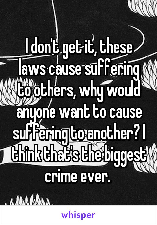 I don't get it, these laws cause suffering to others, why would anyone want to cause suffering to another? I think that's the biggest crime ever. 