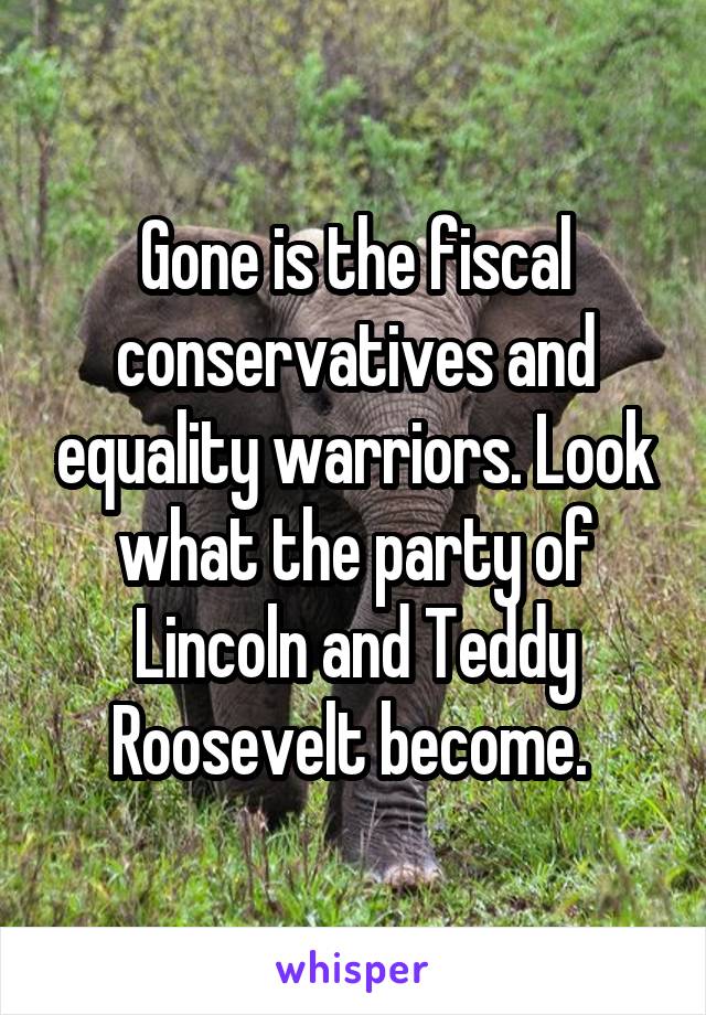 Gone is the fiscal conservatives and equality warriors. Look what the party of Lincoln and Teddy Roosevelt become. 