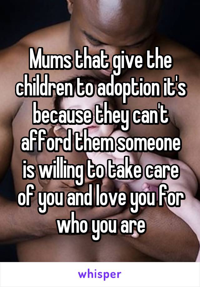 Mums that give the children to adoption it's because they can't afford them someone is willing to take care of you and love you for who you are