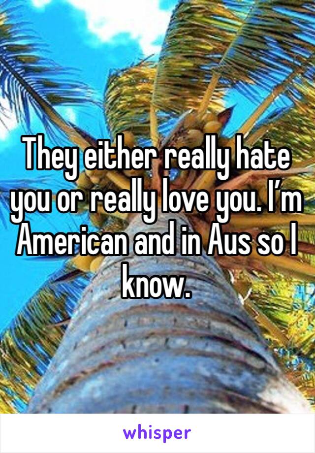 They either really hate you or really love you. I’m American and in Aus so I know.