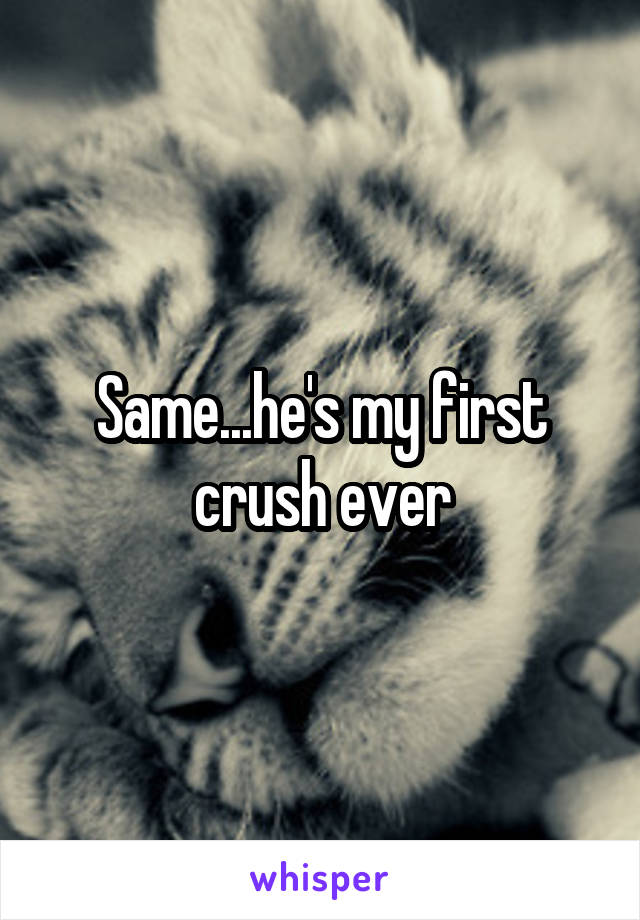 Same...he's my first crush ever