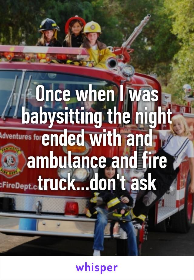 Once when I was babysitting the night ended with and ambulance and fire truck...don't ask