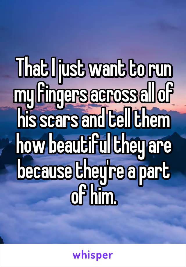 That I just want to run my fingers across all of his scars and tell them how beautiful they are because they're a part of him.