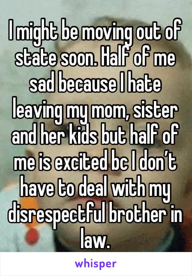 I might be moving out of state soon. Half of me sad because I hate leaving my mom, sister and her kids but half of me is excited bc I don’t have to deal with my disrespectful brother in law.