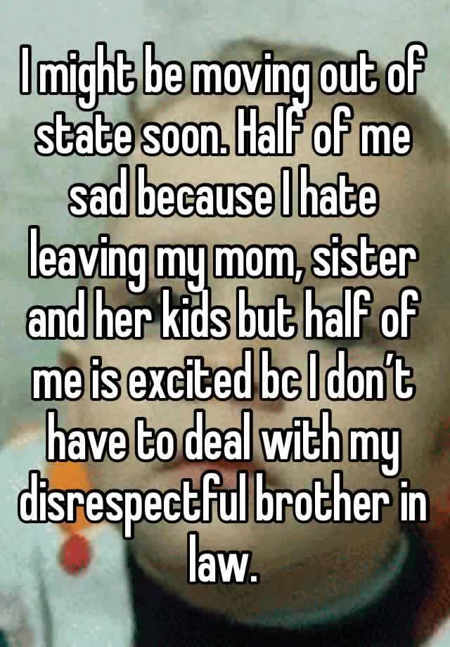 I might be moving out of state soon. Half of me sad because I hate leaving my mom, sister and her kids but half of me is excited bc I don’t have to deal with my disrespectful brother in law.