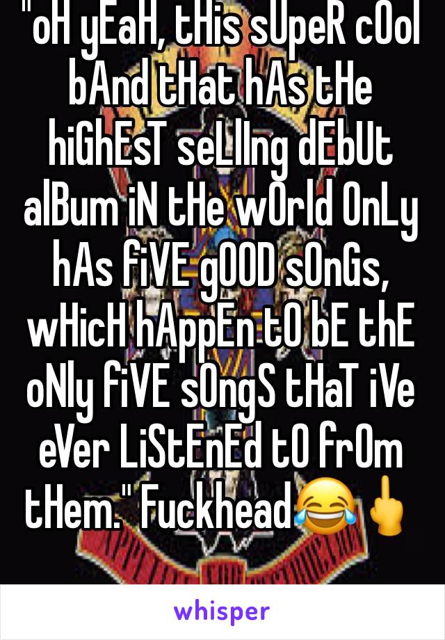"oH yEaH, tHis sUpeR cOol bAnd tHat hAs tHe hiGhEsT seLlIng dEbUt alBum iN tHe wOrld OnLy hAs fiVE gOOD sOnGs, wHicH hAppEn tO bE thE oNly fiVE sOngS tHaT iVe eVer LiStEnEd tO frOm tHem." Fuckhead😂🖕