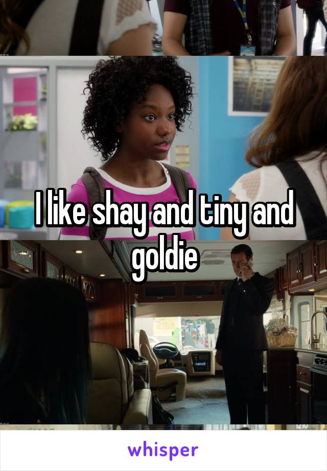 I like shay and tiny and goldie