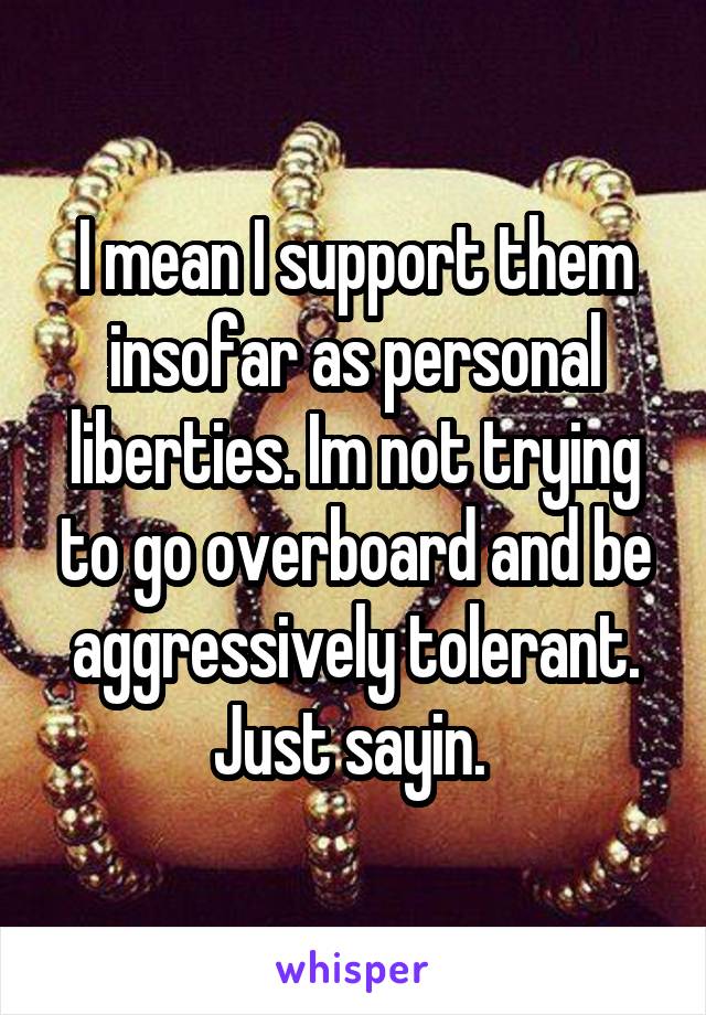 I mean I support them insofar as personal liberties. Im not trying to go overboard and be aggressively tolerant. Just sayin. 