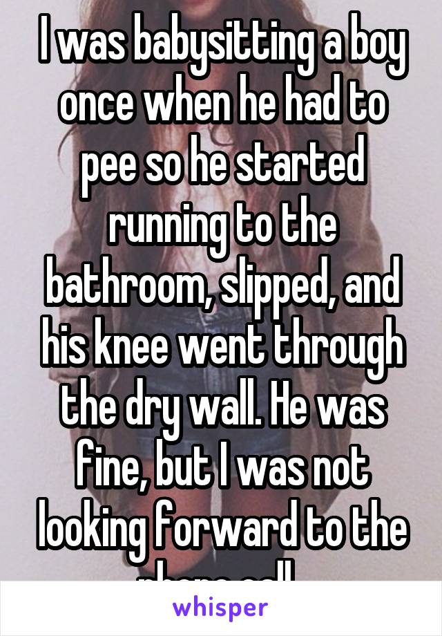 I was babysitting a boy once when he had to pee so he started running to the bathroom, slipped, and his knee went through the dry wall. He was fine, but I was not looking forward to the phone call. 