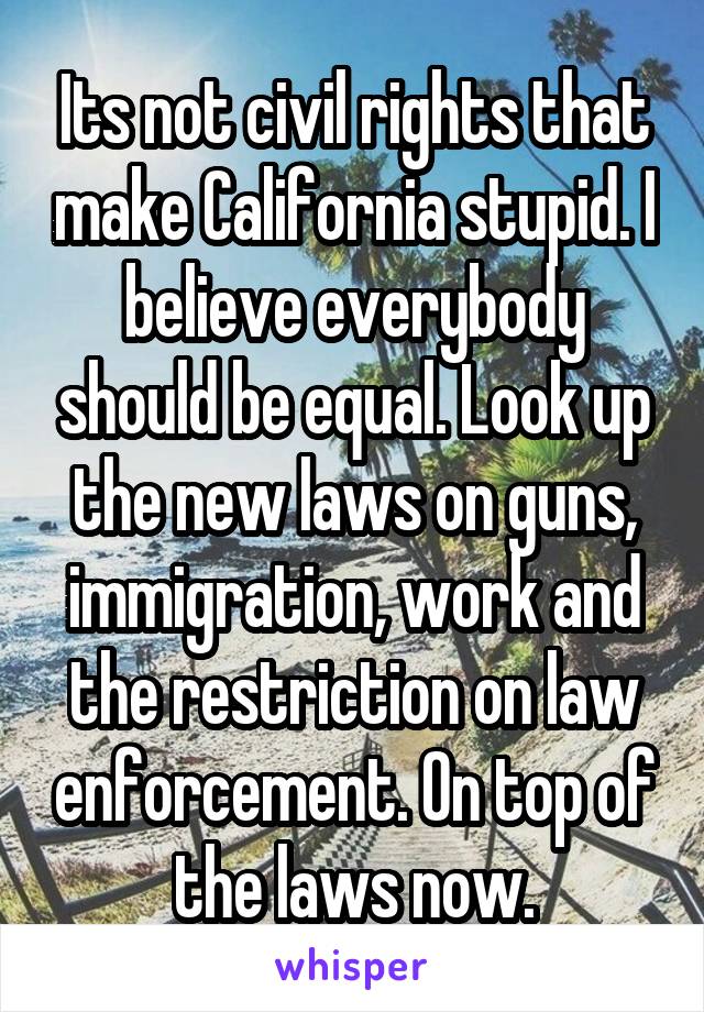 Its not civil rights that make California stupid. I believe everybody should be equal. Look up the new laws on guns, immigration, work and the restriction on law enforcement. On top of the laws now.