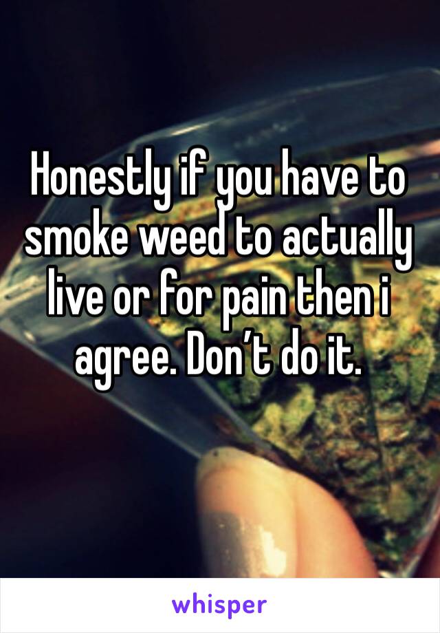 Honestly if you have to smoke weed to actually live or for pain then i agree. Don’t do it.