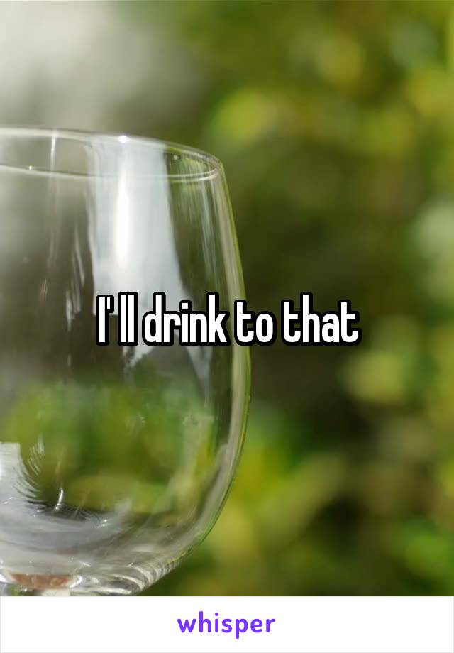 I' ll drink to that