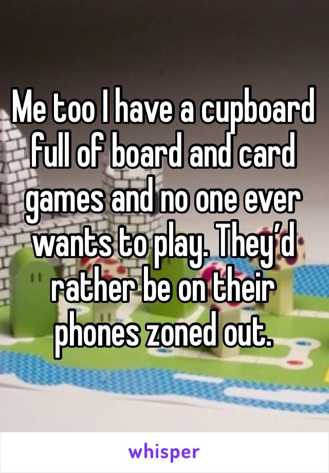 Me too I have a cupboard full of board and card games and no one ever wants to play. They’d rather be on their phones zoned out.