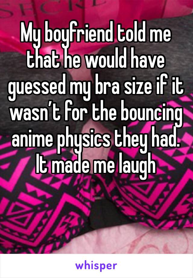 My boyfriend told me that he would have guessed my bra size if it wasn’t for the bouncing anime physics they had.
It made me laugh 