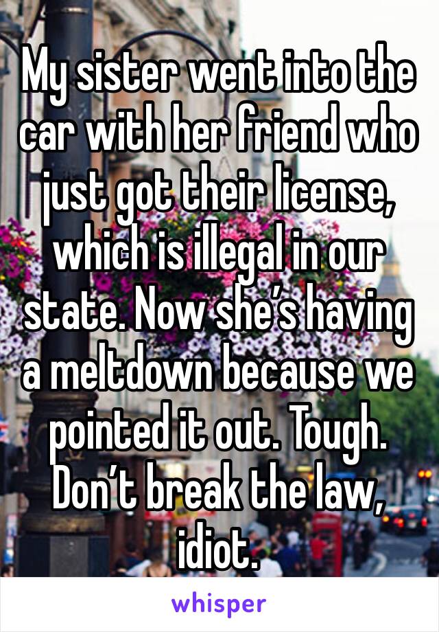 My sister went into the car with her friend who just got their license, which is illegal in our state. Now she’s having a meltdown because we pointed it out. Tough. Don’t break the law, idiot. 