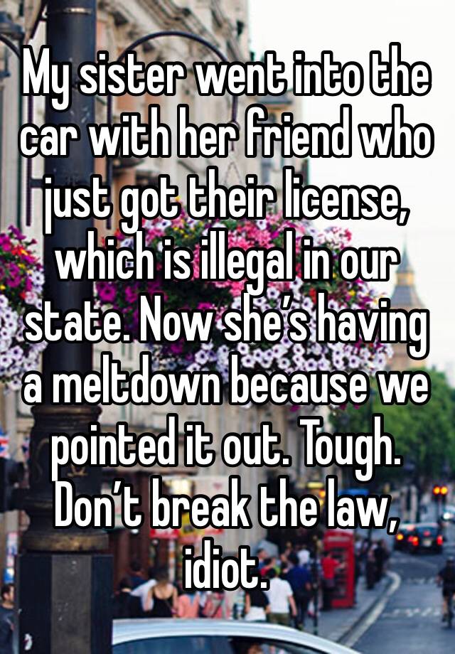 My sister went into the car with her friend who just got their license, which is illegal in our state. Now she’s having a meltdown because we pointed it out. Tough. Don’t break the law, idiot. 