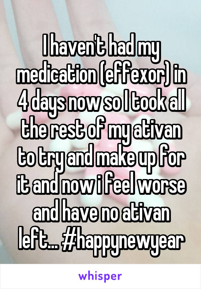 I haven't had my medication (effexor) in 4 days now so I took all the rest of my ativan to try and make up for it and now i feel worse and have no ativan left... #happynewyear