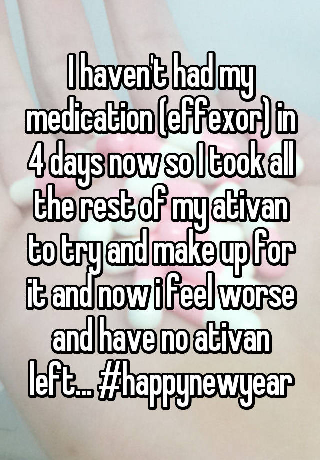 I haven't had my medication (effexor) in 4 days now so I took all the rest of my ativan to try and make up for it and now i feel worse and have no ativan left... #happynewyear