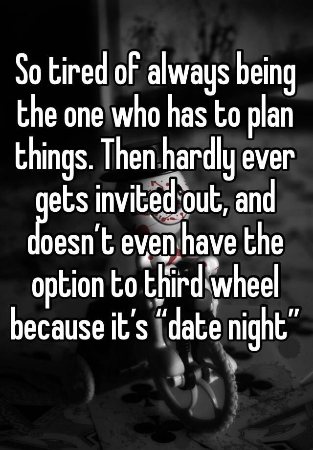 So tired of always being the one who has to plan things. Then hardly ever gets invited out, and doesn’t even have the option to third wheel because it’s “date night”