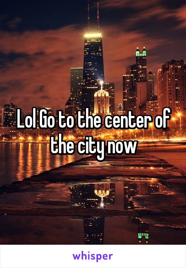 Lol Go to the center of the city now