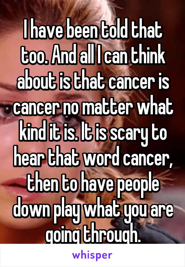 I have been told that too. And all I can think about is that cancer is cancer no matter what kind it is. It is scary to hear that word cancer, then to have people down play what you are going through.