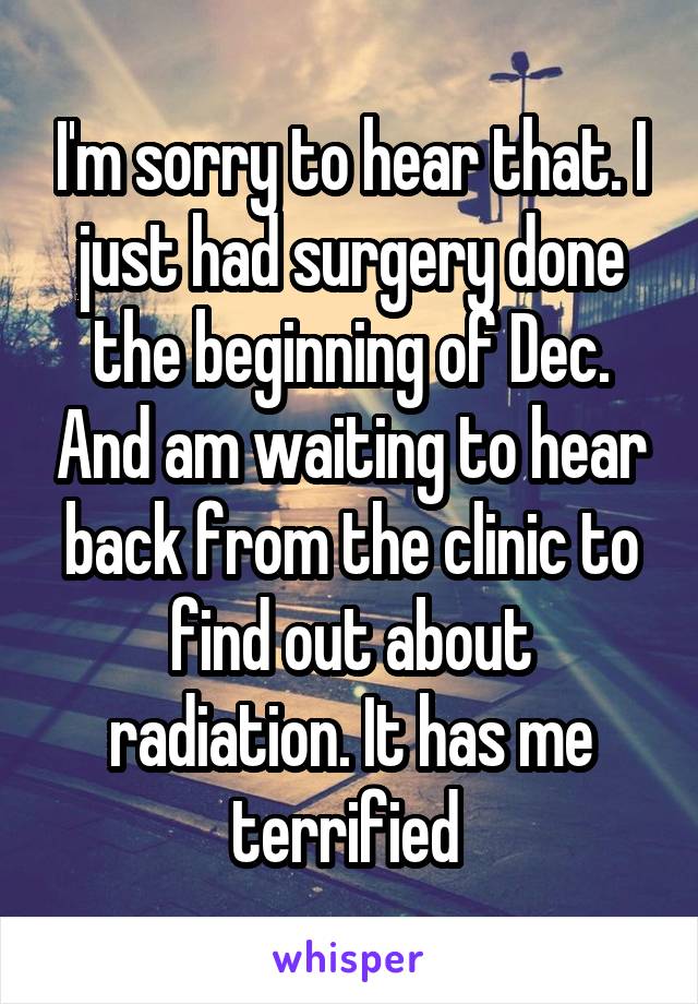 I'm sorry to hear that. I just had surgery done the beginning of Dec. And am waiting to hear back from the clinic to find out about radiation. It has me terrified 