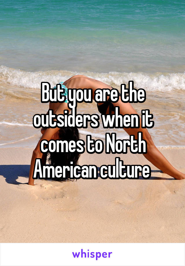 But you are the outsiders when it comes to North American culture 