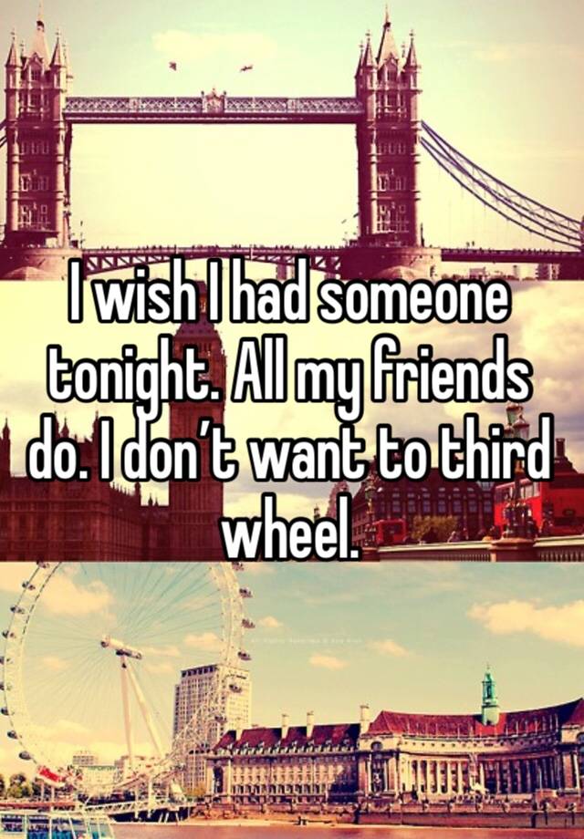 I wish I had someone tonight. All my friends do. I don’t want to third wheel.